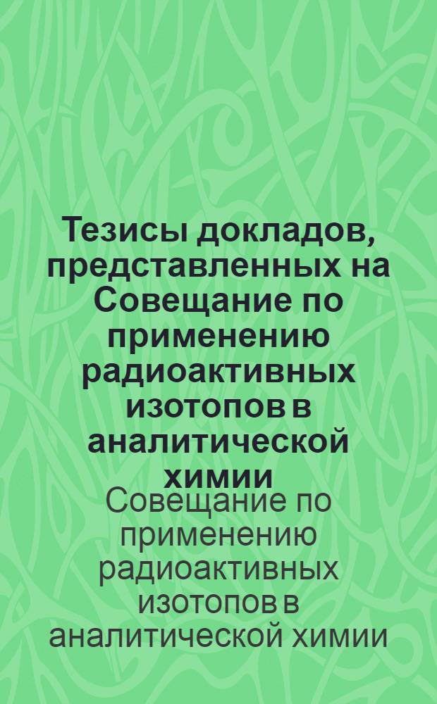 Тезисы докладов, представленных на Совещание по применению радиоактивных изотопов в аналитической химии. 2-4 декабря 1957 г.