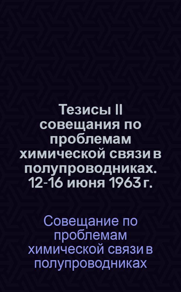 Тезисы II совещания по проблемам химической связи в полупроводниках. 12-16 июня 1963 г.