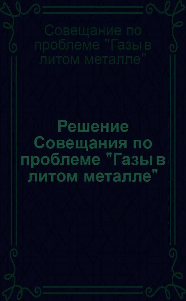 Решение Совещания по проблеме "Газы в литом металле" : (Девятое совещание по теории литейных процессов). 30 янв. - 2 февр. 1963 г