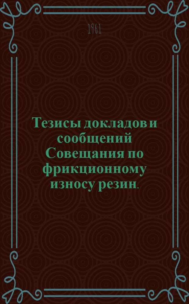 Тезисы докладов и сообщений Совещания по фрикционному износу резин. (11-14 декабря 1961 г.)
