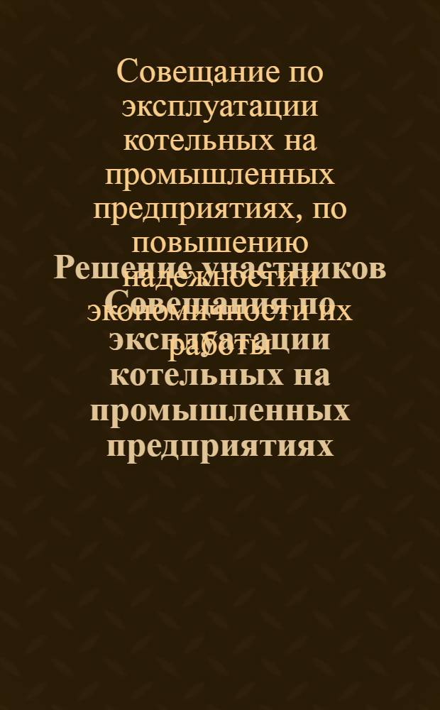 Решение участников Совещания по эксплуатации котельных на промышленных предприятиях, по повышению надежности и экономичности их работы. [7 декабря 1967 г.]