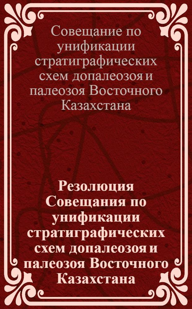 Резолюция Совещания по унификации стратиграфических схем допалеозоя и палеозоя Восточного Казахстана. (12-17 мая 1958 г. г. Алма-Ата)