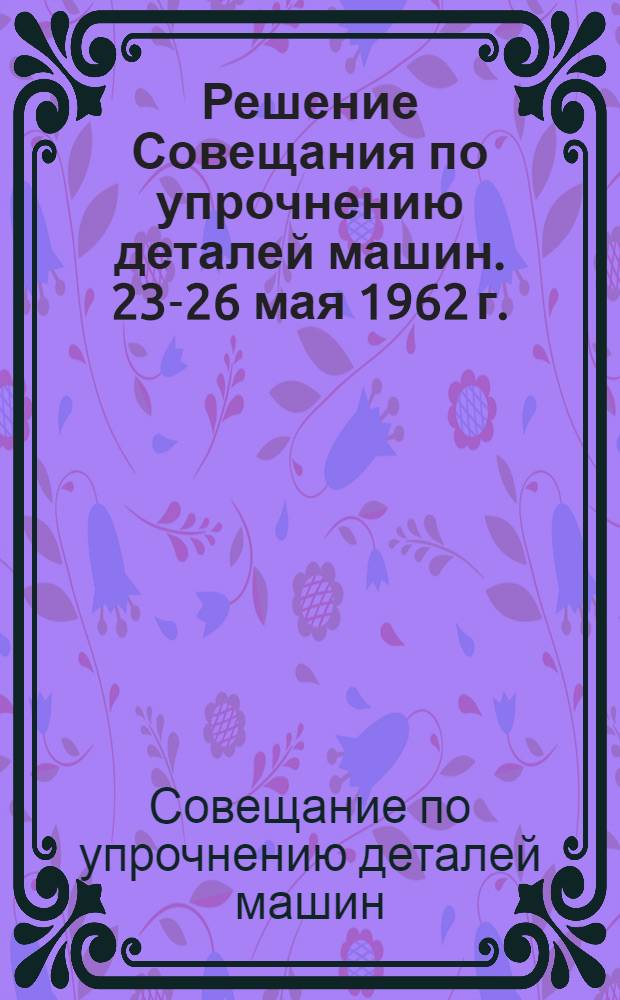 Решение Совещания по упрочнению деталей машин. [23-26 мая 1962 г.]