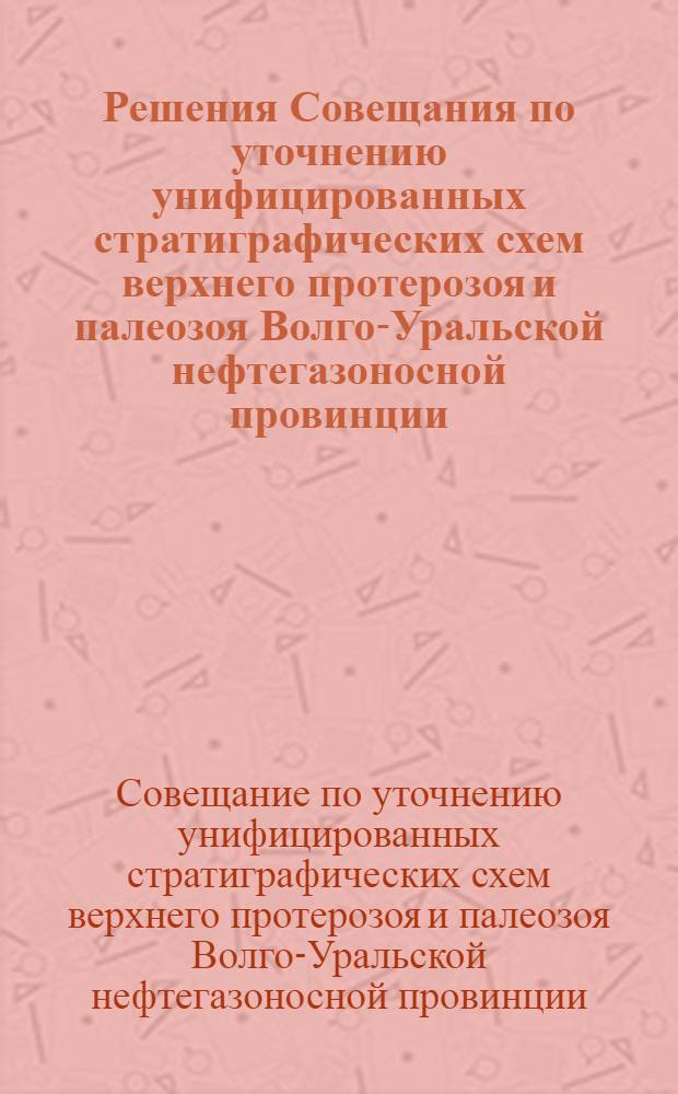 Решения Совещания по уточнению унифицированных стратиграфических схем верхнего протерозоя и палеозоя Волго-Уральской нефтегазоносной провинции, состоявшегося в г. Москве при ВНИГНИ с 12 по 20 февраля 1960 г.