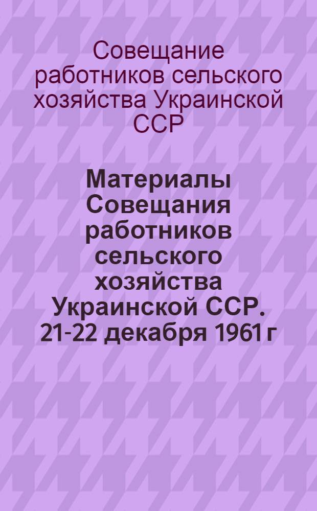 Материалы Совещания работников сельского хозяйства Украинской ССР. 21-22 декабря 1961 г.