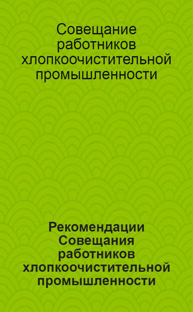 Рекомендации Совещания работников хлопкоочистительной промышленности : (Проведено по поручению Госплана СССР Гл. упр. по межресп. поставкам сырья для легкой пром-сти "Союзглавлегпромсырье" при Госплане СССР. Москва, 15-17 мая 1962 г.)