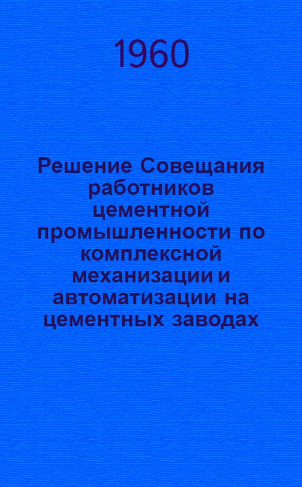 Решение Совещания работников цементной промышленности по комплексной механизации и автоматизации на цементных заводах : Новорос. ордена Ленина цементный комбинат. 7-10 сент. 1960 г
