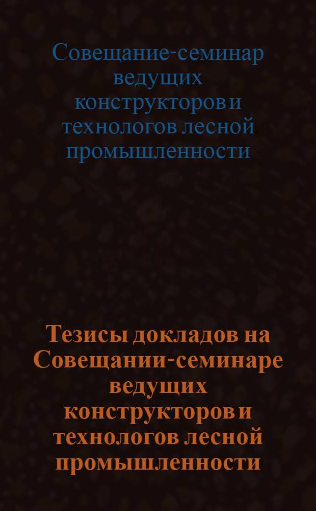 Тезисы докладов на Совещании-семинаре ведущих конструкторов и технологов лесной промышленности. (18-22 декабря 1961 г.)