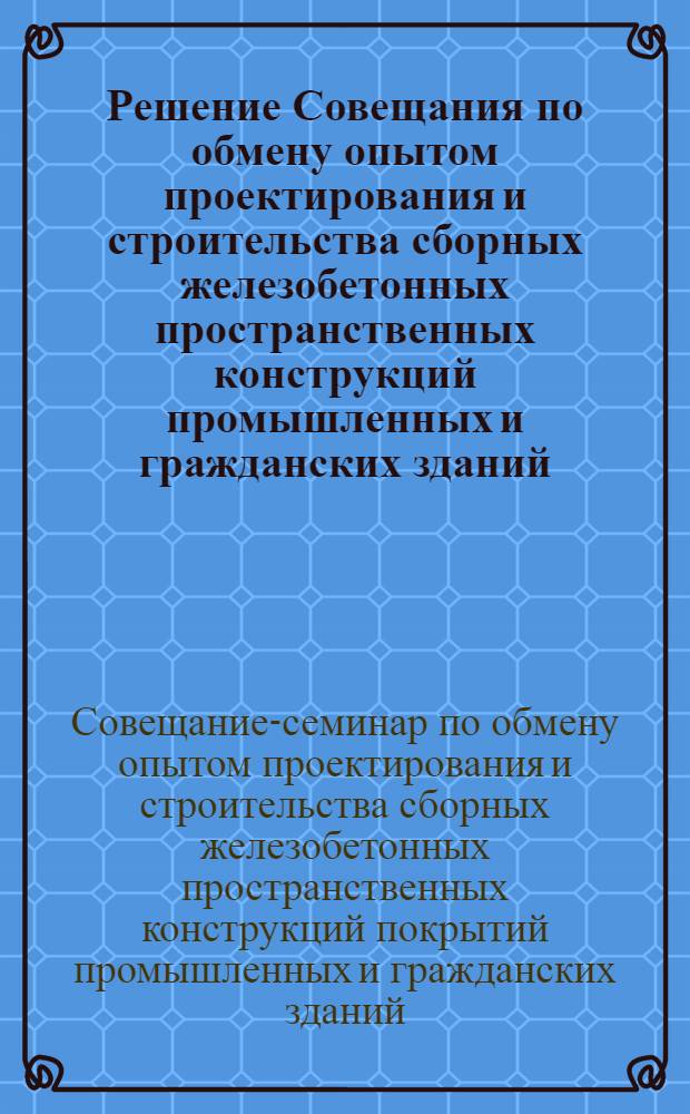 Решение Совещания по обмену опытом проектирования и строительства сборных железобетонных пространственных конструкций промышленных и гражданских зданий. [13-15 ноября 1962 г.]