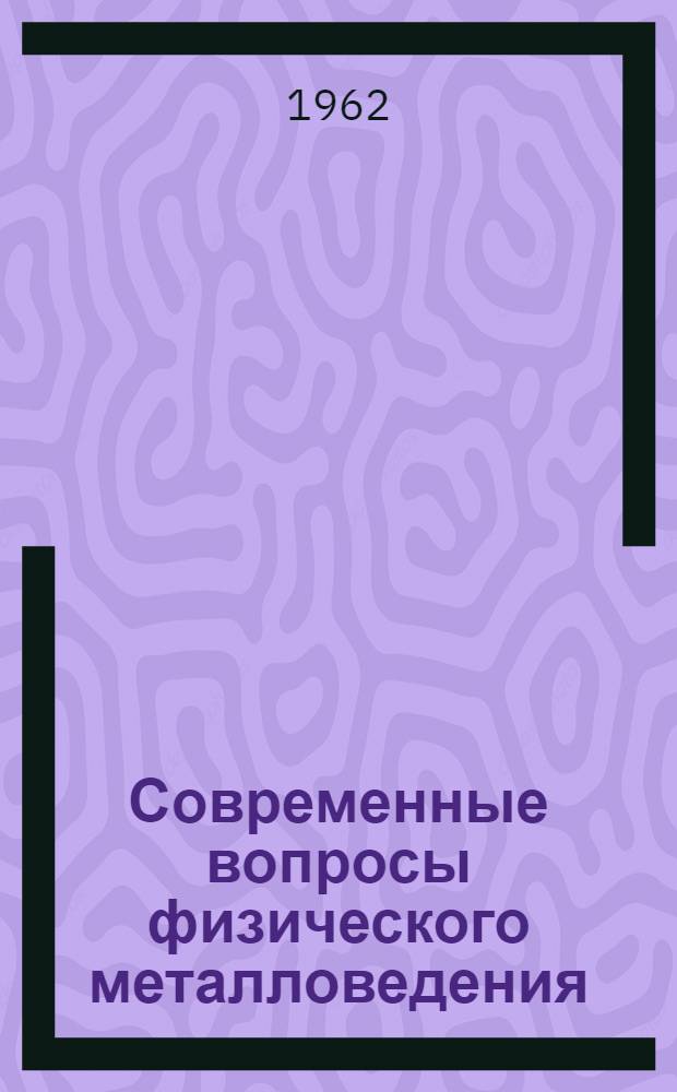 Современные вопросы физического металловедения : (Материалы семинара, провед. в Ленингр. доме науч.-техн. пропаганды 9-11 мая 1961 г.)