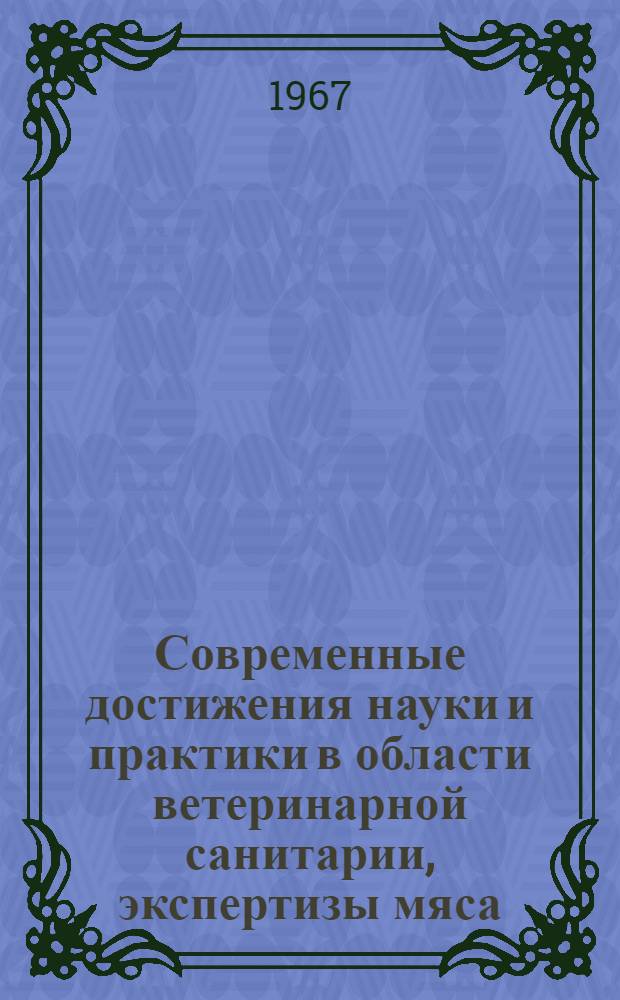 Современные достижения науки и практики в области ветеринарной санитарии, экспертизы мяса, молока и молочных продуктов : Материалы межвузовской науч. конференции 21-23 июня 1967 г