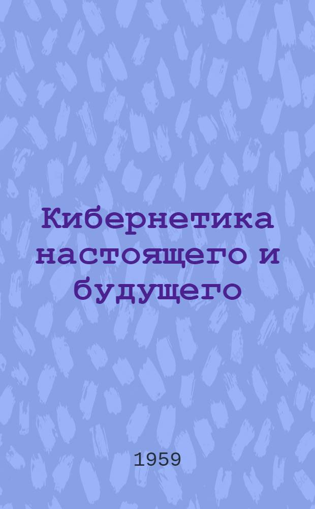 Кибернетика настоящего и будущего : О "разумных" машинах, искусственных органах чувств, автомат. переводе книг, мат. логике и физиологии нервной деятельности