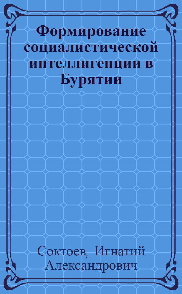 Формирование социалистической интеллигенции в Бурятии : (Из опыта работы Бурят. парт. организации по созданию кадров интеллигенции в республике в период 1923-1937 гг.)