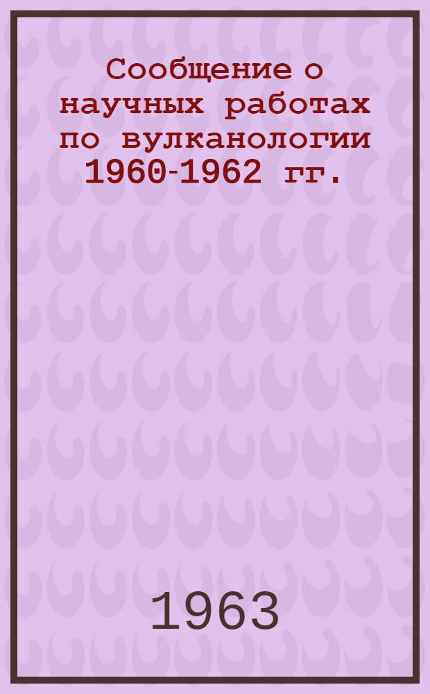 Сообщение о научных работах по вулканологии 1960-1962 гг. : Представляется в Междунар. ассоциацию вулканологии к XIII Генеральной ассамблее Междунар. геодез. и геофиз. союза