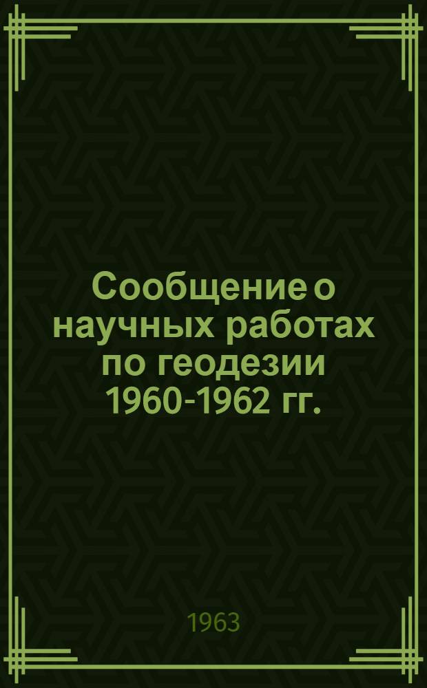 Сообщение о научных работах по геодезии 1960-1962 гг. : Представляется в Междунар. ассоц. геодезии к XIII Генеральной ассамблее Междунар. геодез. и геофиз. союза