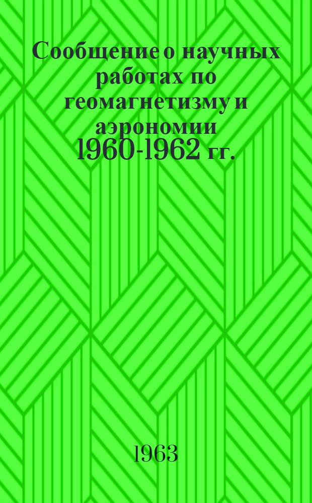 Сообщение о научных работах по геомагнетизму и аэрономии 1960-1962 гг. : Представляется в Междунар. ассоц. геомагнетизма и аэрономии : К XIII генеральной ассамблее Междунар. геодез. и геофиз. союза