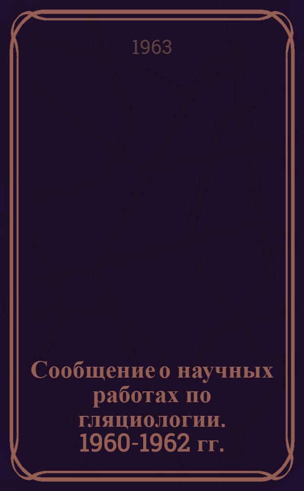 Сообщение о научных работах по гляциологии. 1960-1962 гг. : Представляется в Междунар. ассоц. науч. гидрологии и Междунар. комис. снега и льда к XIII генеральной ассамблее Междунар. геодез. и геофиз. союза