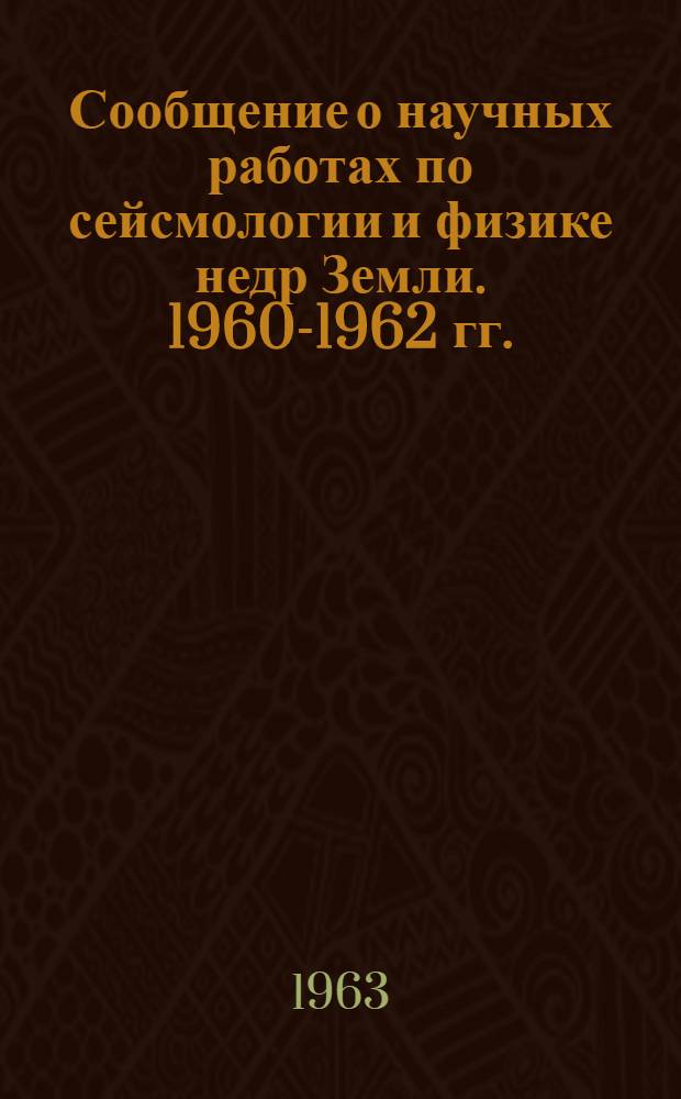 Сообщение о научных работах по сейсмологии и физике недр Земли. 1960-1962 гг. : Представляется в Междунар. ассоц. сейсмологии и физики недр Земли : К XIII Генеральной ассамблее Междунар. геодез. и геофиз. союза