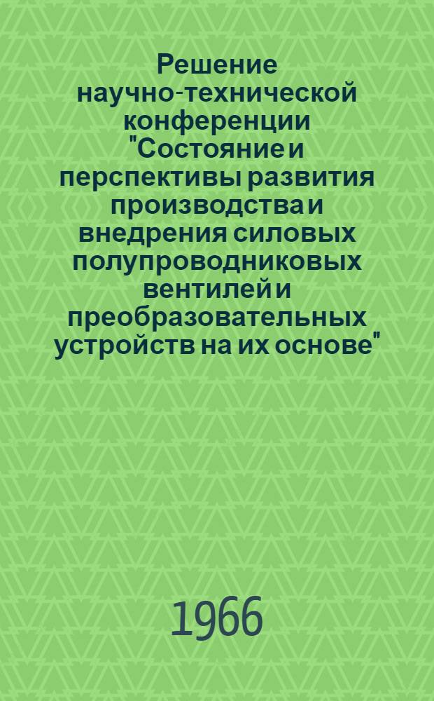 Решение научно-технической конференции "Состояние и перспективы развития производства и внедрения силовых полупроводниковых вентилей и преобразовательных устройств на их основе". 20-23 сентября 1966 г.