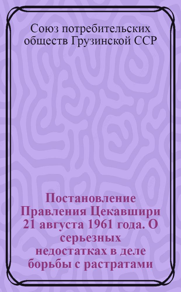 Постановление Правления Цекавшири 21 августа 1961 года. О серьезных недостатках в деле борьбы с растратами, хищениями и бесхозяйственностью в системе Цекавшири