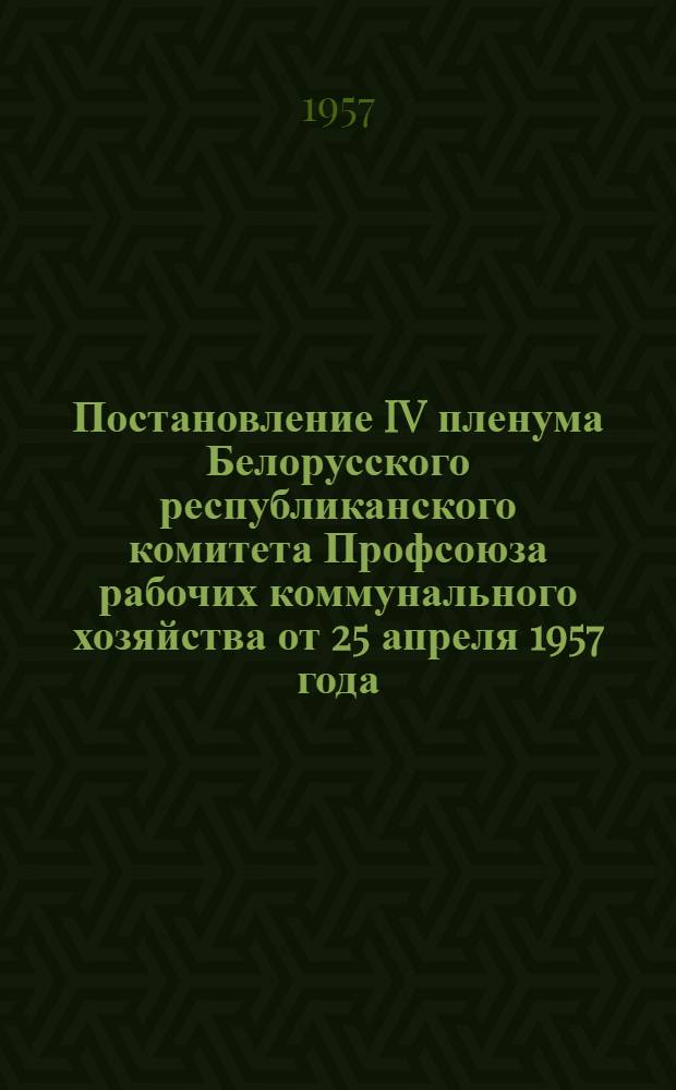 Постановление IV пленума Белорусского республиканского комитета Профсоюза рабочих коммунального хозяйства от 25 апреля 1957 года. О состоянии и мерах улучшения охраны труда и техники безопасности на предприятиях коммунального и энергетического хозяйства республики