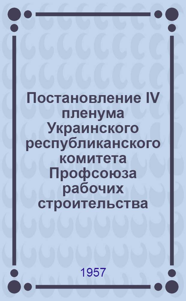 Постановление IV пленума Украинского республиканского комитета Профсоюза рабочих строительства. 14-15 февраля 1957 года