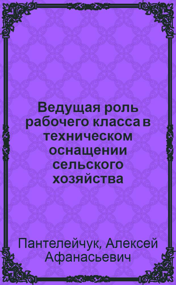 Ведущая роль рабочего класса в техническом оснащении сельского хозяйства : Лекция в помощь слушателям