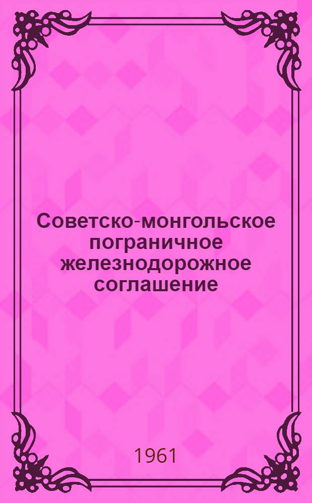 Советско-монгольское пограничное железнодорожное соглашение : Действует с 1 янв. 1954 г. : (С изм. и доп., введ. в действие до 1 марта 1961 г.)