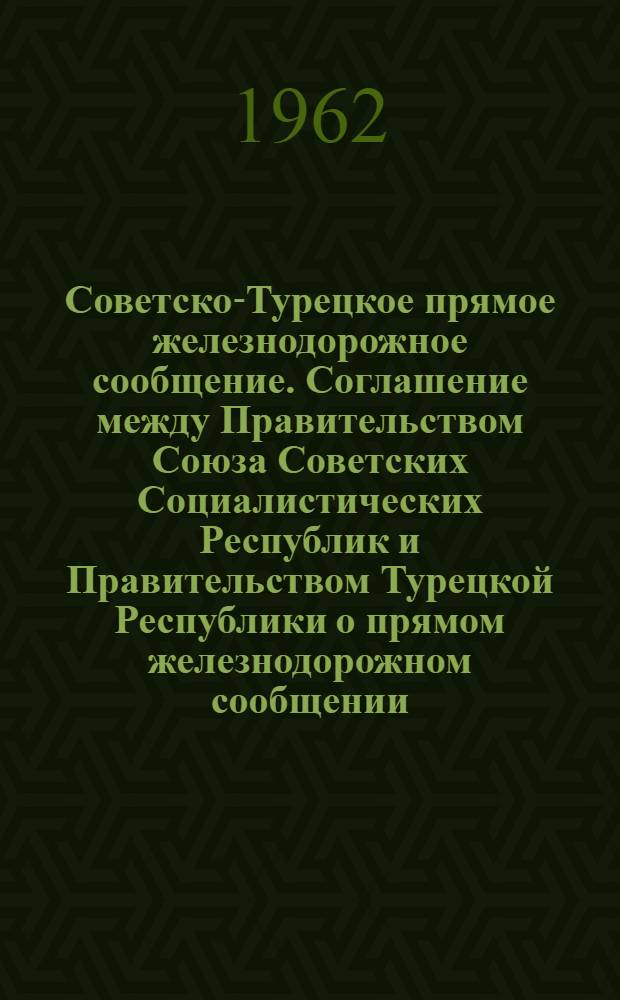 Советско-Турецкое прямое железнодорожное сообщение. Соглашение между Правительством Союза Советских Социалистических Республик и Правительством Турецкой Республики о прямом железнодорожном сообщении: Действует с 11 окт. 1961 г.. Правила перевозки пассажиров, багажа, товаробагажа и грузов: Действует с 1 марта 1962 г.
