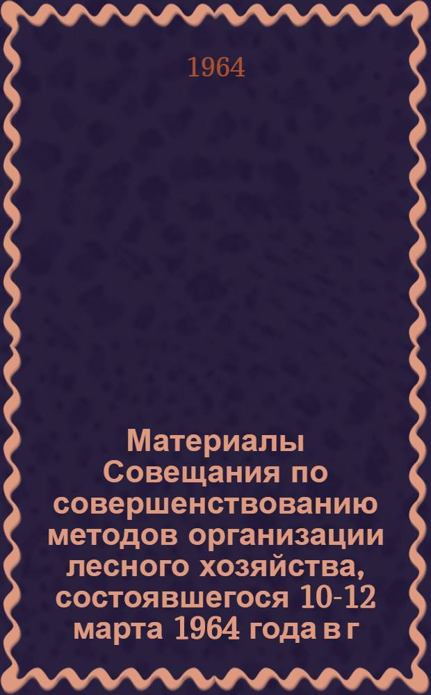 Материалы Совещания по совершенствованию методов организации лесного хозяйства, состоявшегося 10-12 марта 1964 года в г. Ленинграде