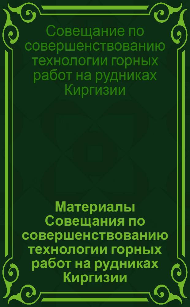 Материалы Совещания по совершенствованию технологии горных работ на рудниках Киргизии : (Совещание проведено по инициативе БТИ Совнархоза Кирг. ССР в ноябре 1960 г. в пос. Кадамжай)