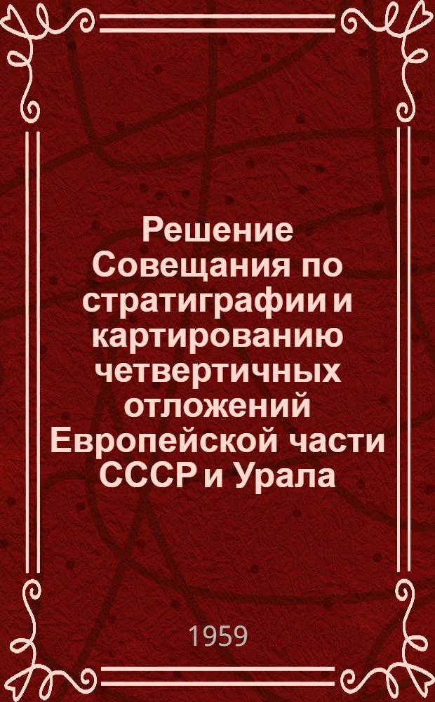 Решение Совещания по стратиграфии и картированию четвертичных отложений Европейской части СССР и Урала. 30 марта - 3 апреля 1959 г.