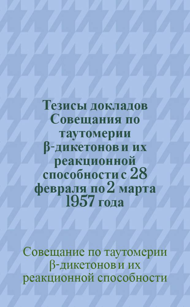 Тезисы докладов Совещания по таутомерии β-дикетонов и их реакционной способности с 28 февраля по 2 марта 1957 года