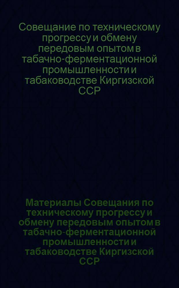 Материалы Совещания по техническому прогрессу и обмену передовым опытом в табачно-ферментационной промышленности и табаководстве Киргизской ССР (16-18 декабря 1960 г.)