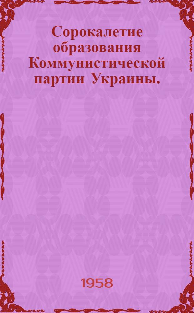 Сорокалетие образования Коммунистической партии Украины. (1918-1058)