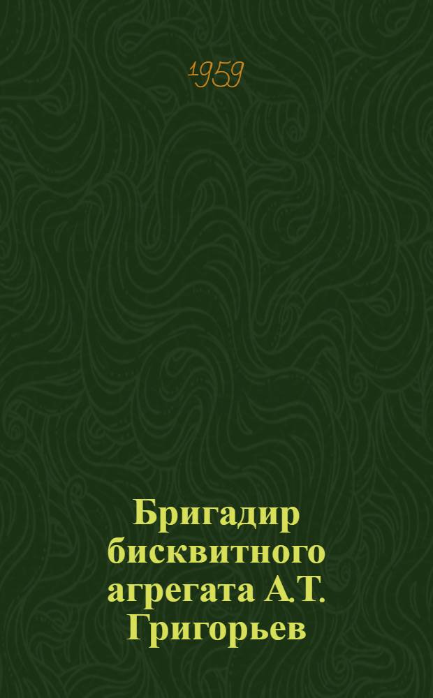 Бригадир бисквитного агрегата А.Т. Григорьев : (Из опыта работы бисквитной фабрики "Большевик")