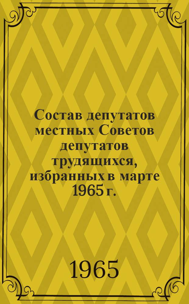 Состав депутатов местных Советов депутатов трудящихся, избранных в марте 1965 г. : (Стат. сборник)