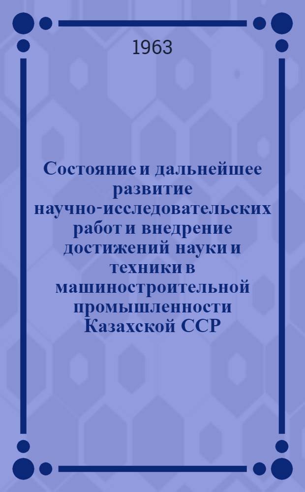 Состояние и дальнейшее развитие научно-исследовательских работ и внедрение достижений науки и техники в машиностроительной промышленности Казахской ССР : (Материалы респ. совещания). 12-15 июня 1963 г. Целиноград