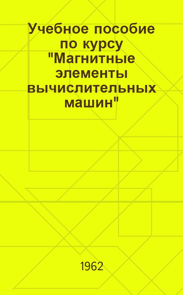 Учебное пособие по курсу "Магнитные элементы вычислительных машин" : Новые элементы быстродействующих вычислит. машин : (Доп. главы к курсу) : Для слушателей цикла "Вычислит. техника" фак. усовершенствования инженеров и для студентов электро-физ. фак. специальности "Мат. и счетно-решающие приборы и устройства"