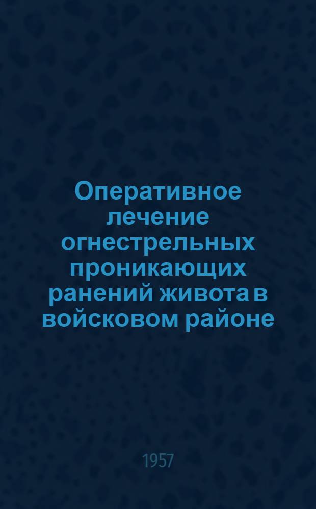 Оперативное лечение огнестрельных проникающих ранений живота в войсковом районе : (По материалам МСБ и ХППГ в Великую Отеч. войну 1941-1945 гг.)