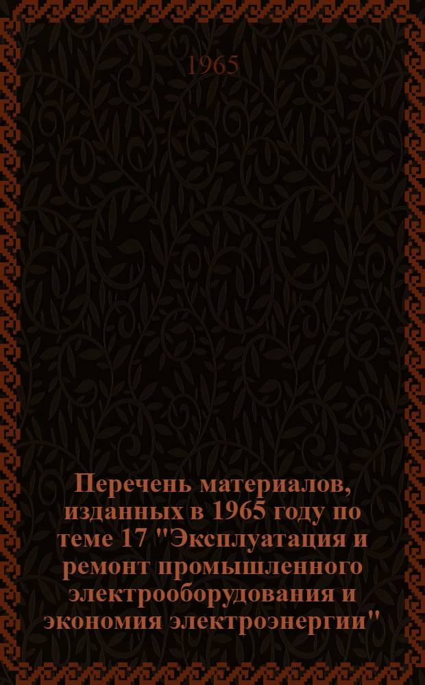 Перечень материалов, изданных в 1965 году по теме 17 "Эксплуатация и ремонт промышленного электрооборудования и экономия электроэнергии"
