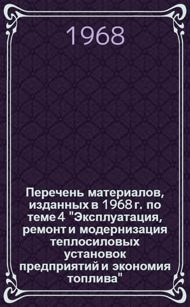 Перечень материалов, изданных в 1968 г. по теме 4 "Эксплуатация, ремонт и модернизация теплосиловых установок предприятий и экономия топлива"