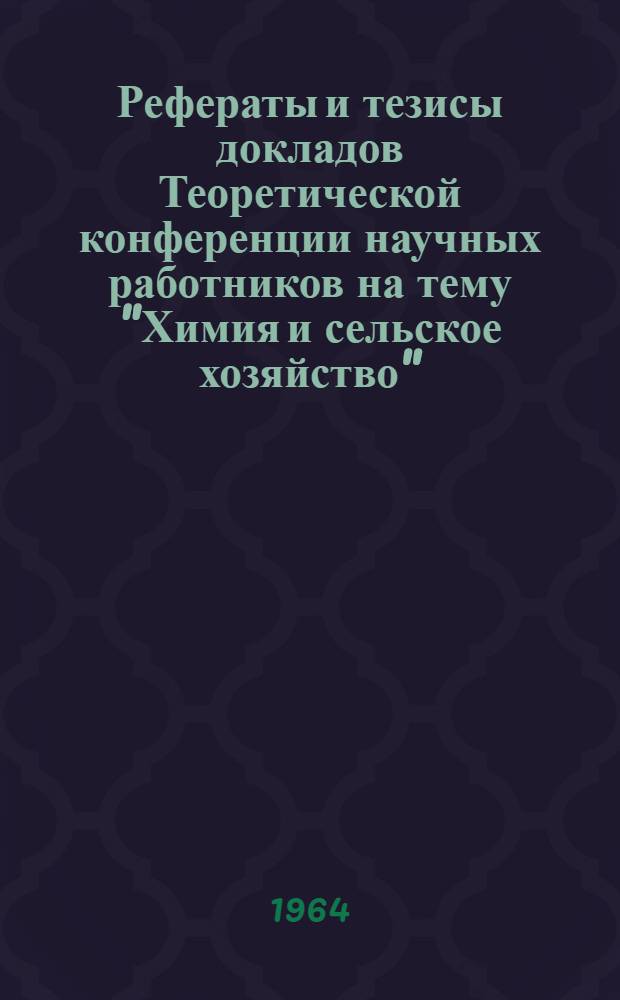 Рефераты и тезисы докладов Теоретической конференции научных работников на тему "Химия и сельское хозяйство" : (По материалам Дек. (1963 г.) пленума ЦК КПСС)