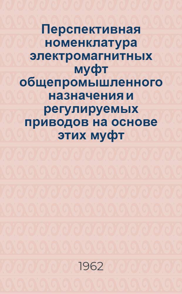 Перспективная номенклатура электромагнитных муфт общепромышленного назначения и регулируемых приводов на основе этих муфт : Утв. 2/XII 1961 г