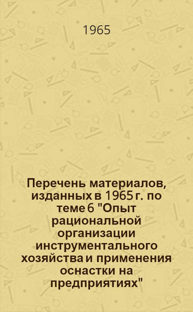 Перечень материалов, изданных в 1965 г. по теме 6 "Опыт рациональной организации инструментального хозяйства и применения оснастки на предприятиях"