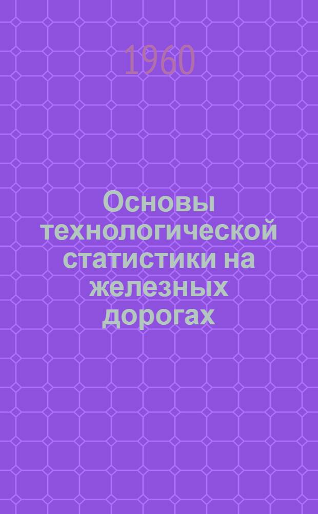 Основы технологической статистики на железных дорогах : Конспект лекций по факультативной части курса "Ж.-д. статистика" для студентов эксплуатационной специальности