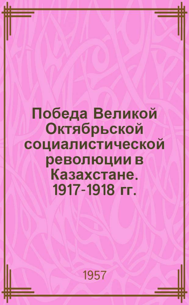 Победа Великой Октябрьской социалистической революции в Казахстане. 1917-1918 гг. : Сборник документов и материалов