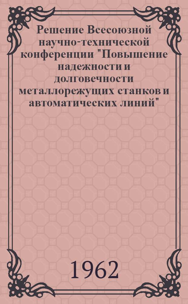 Решение Всесоюзной научно-технической конференции "Повышение надежности и долговечности металлорежущих станков и автоматических линий". 18-21 июля 1962 г. г. Москва