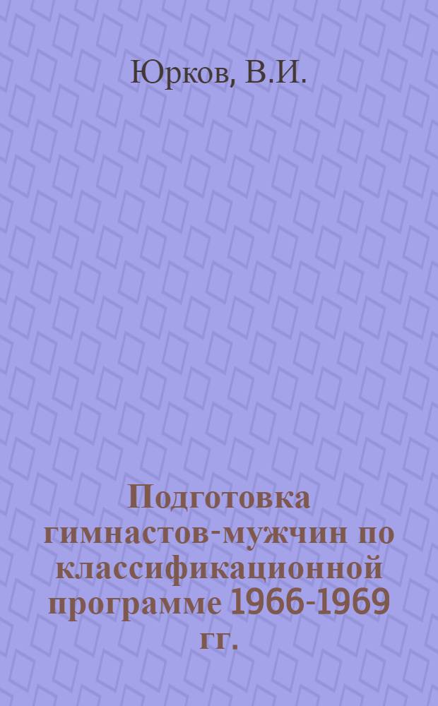 Подготовка гимнастов-мужчин по классификационной программе 1966-1969 гг. : Учеб. пособие для преподавателей и тренеров гимнастики школьных секций, ДСШ, ШСМ и коллективов физ. культуры