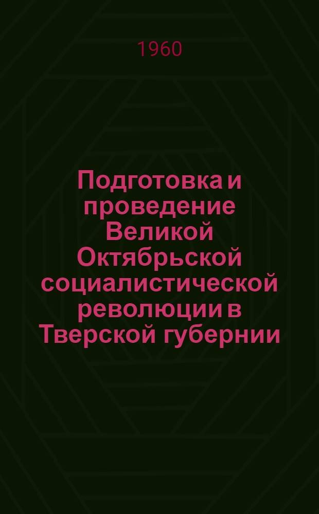 Подготовка и проведение Великой Октябрьской социалистической революции в Тверской губернии : Сборник документов и материалов